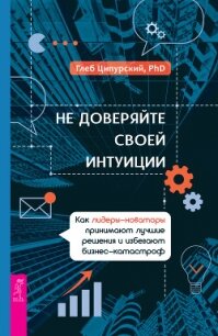 Не доверяйте своей интуиции. Как лидеры-новаторы принимают лучшие решения и избегают бизнес-катастро - Ципурский Глеб