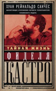 Тайная жизнь Фиделя Кастро. Шокирующие откровения личного телохранителя кубинского лидера - Санчес Хуан Рейнальдо (е книги TXT) 📗