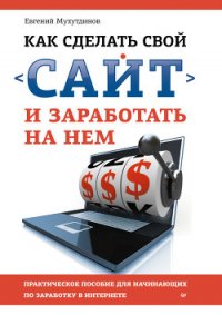 Как сделать свой сайт и заработать на нем. Практическое пособие для начинающих по заработку в Интерн - Мухутдинов Евгений