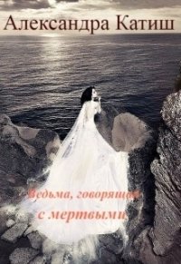 Ведьма, говорящая с мертвыми (СИ) - Катиш Александра (читать книги онлайн бесплатно полностью без .TXT) 📗