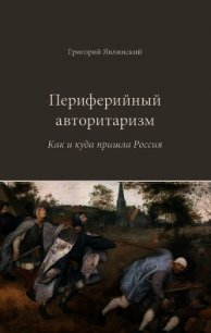 Периферийный авторитаризм. Как и куда пришла Россия - Явлинский Григорий Алексеевич