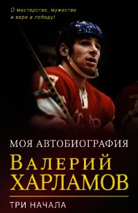 Моя автобиография. Три начала - Харламов Валерий Борисович (лучшие книги читать онлайн бесплатно без регистрации .TXT) 📗